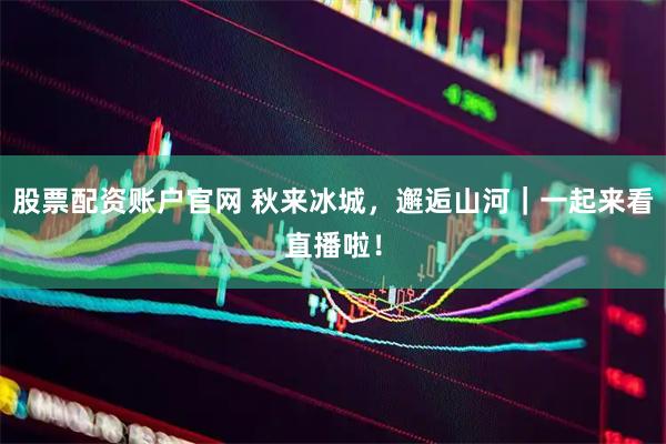 股票配资账户官网 秋来冰城，邂逅山河｜一起来看直播啦！