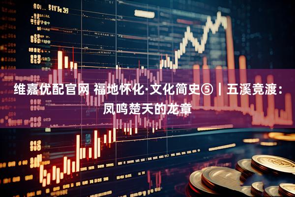 维嘉优配官网 福地怀化·文化简史⑤｜五溪竞渡：凤鸣楚天的龙章