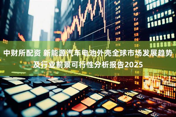 中财所配资 新能源汽车电池外壳全球市场发展趋势及行业前景可行性分析报告2025
