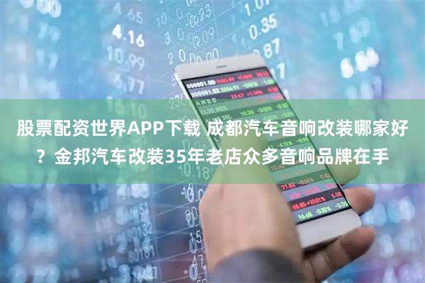 股票配资世界APP下载 成都汽车音响改装哪家好？金邦汽车改装35年老店众多音响品牌在手