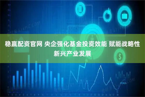 稳赢配资官网 央企强化基金投资效能 赋能战略性新兴产业发展