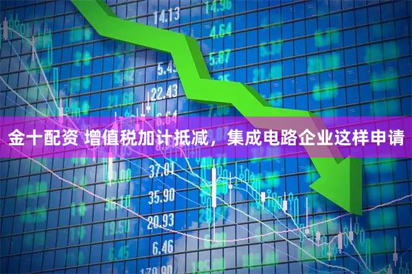 金十配资 增值税加计抵减，集成电路企业这样申请