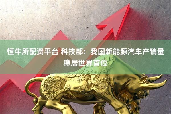 恒牛所配资平台 科技部：我国新能源汽车产销量稳居世界首位