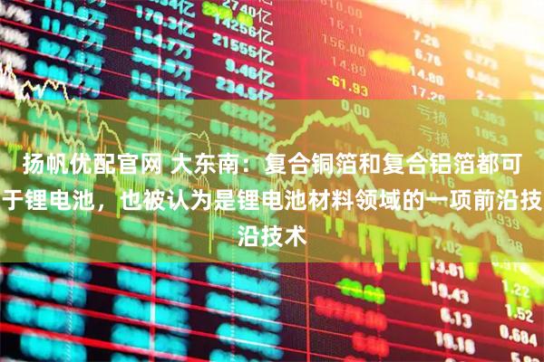 扬帆优配官网 大东南：复合铜箔和复合铝箔都可用于锂电池，也被认为是锂电池材料领域的一项前沿技术