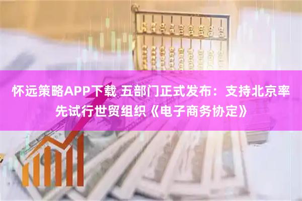 怀远策略APP下载 五部门正式发布：支持北京率先试行世贸组织《电子商务协定》