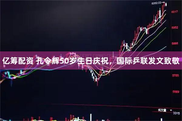 亿筹配资 孔令辉50岁生日庆祝，国际乒联发文致敬