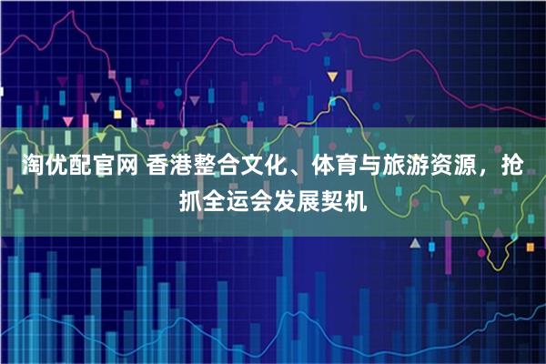 淘优配官网 香港整合文化、体育与旅游资源，抢抓全运会发展契机