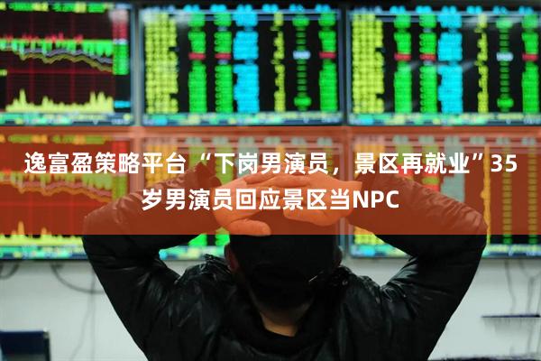 逸富盈策略平台 “下岗男演员，景区再就业”35岁男演员回应景区当NPC