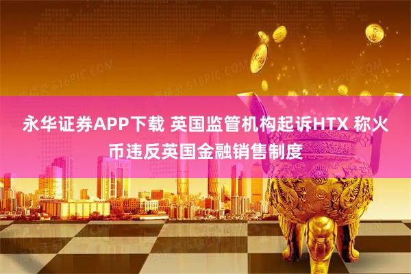 永华证券APP下载 英国监管机构起诉HTX 称火币违反英国金融销售制度