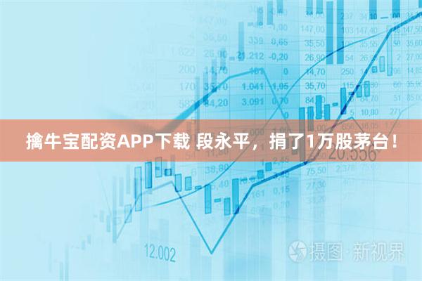 擒牛宝配资APP下载 段永平，捐了1万股茅台！