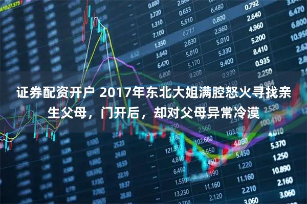 证券配资开户 2017年东北大姐满腔怒火寻找亲生父母，门开后，却对父母异常冷漠