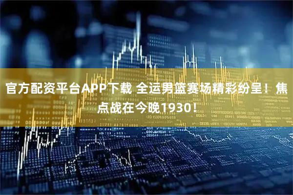官方配资平台APP下载 全运男篮赛场精彩纷呈！焦点战在今晚1930！