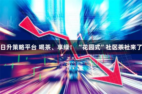 日升策略平台 喝茶、享绿！ “花园式”社区茶社来了