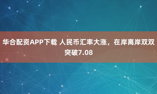 华合配资APP下载 人民币汇率大涨，在岸离岸双双突破7.08