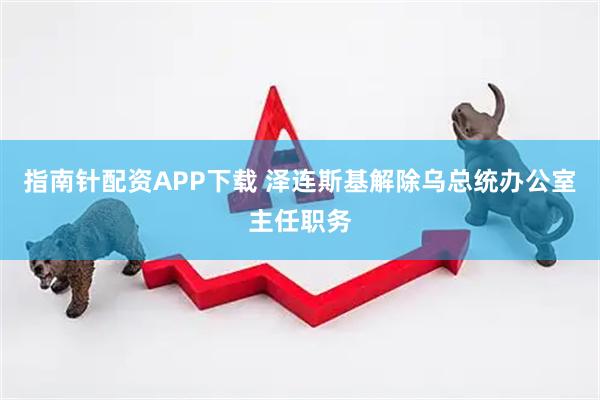 指南针配资APP下载 泽连斯基解除乌总统办公室主任职务