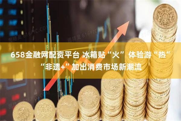 658金融网配资平台 冰箱贴“火” 体验游“热”“非遗+”加出消费市场新潮流