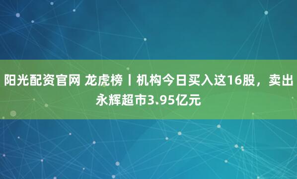 阳光配资官网 龙虎榜丨机构今日买入这16股，卖出永辉超市3.95亿元