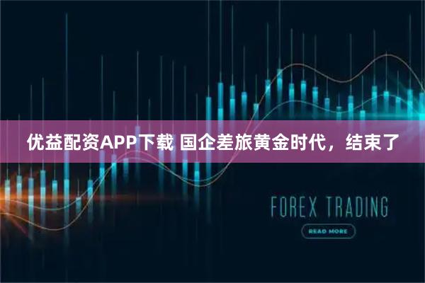 优益配资APP下载 国企差旅黄金时代，结束了