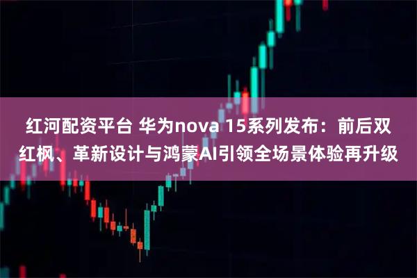 红河配资平台 华为nova 15系列发布：前后双红枫、革新设计与鸿蒙AI引领全场景体验再升级