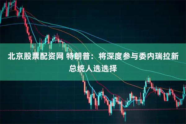 北京股票配资网 特朗普：将深度参与委内瑞拉新总统人选选择