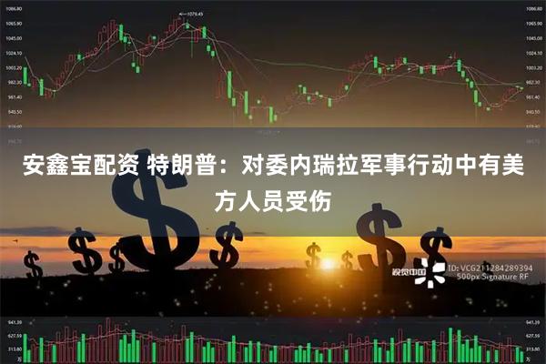 安鑫宝配资 特朗普：对委内瑞拉军事行动中有美方人员受伤