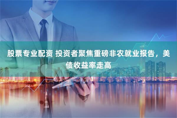 股票专业配资 投资者聚焦重磅非农就业报告，美债收益率走高