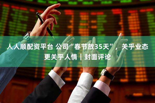 人人顺配资平台 公司“春节放35天”，关乎业态更关乎人情｜封面评论