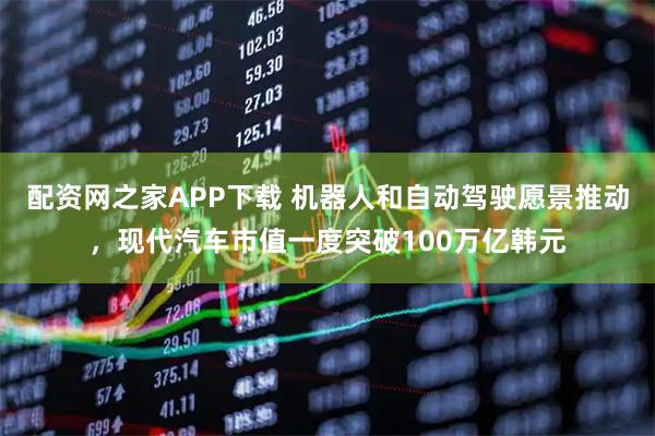 配资网之家APP下载 机器人和自动驾驶愿景推动，现代汽车市值一度突破100万亿韩元