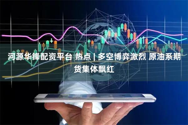 河源华锋配资平台 热点 | 多空博弈激烈 原油系期货集体飘红