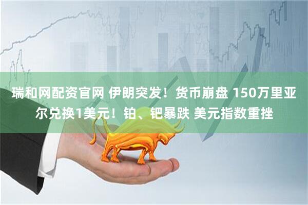 瑞和网配资官网 伊朗突发！货币崩盘 150万里亚尔兑换1美元！铂、钯暴跌 美元指数重挫
