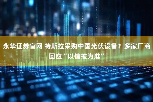 永华证券官网 特斯拉采购中国光伏设备？多家厂商回应“以信披为准”